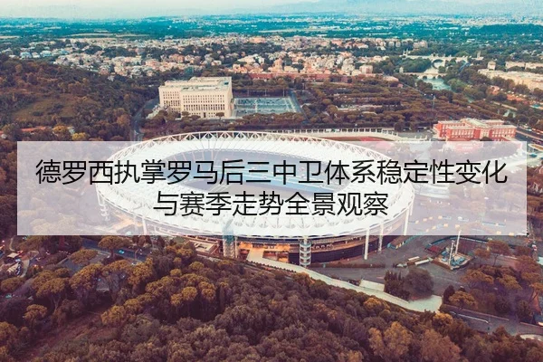 德罗西执掌罗马后三中卫体系稳定性变化与赛季走势全景观察